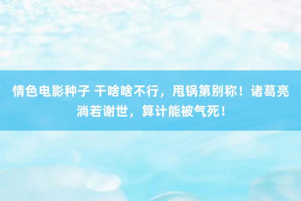 情色电影种子 干啥啥不行，甩锅第别称！诸葛亮淌若谢世，算计能被气死！