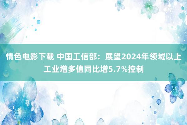 情色电影下载 中国工信部：展望2024年领域以上工业增多值同比增5.7%控制