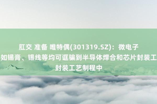 肛交 准备 唯特偶(301319.SZ)：微电子焊合材料如锡膏、锡线等均可诓骗到半导体焊合和芯片封装工艺制程中