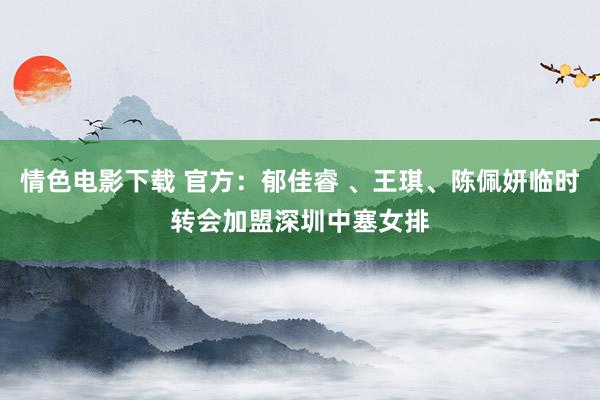 情色电影下载 官方：郁佳睿 、王琪、陈佩妍临时转会加盟深圳中塞女排