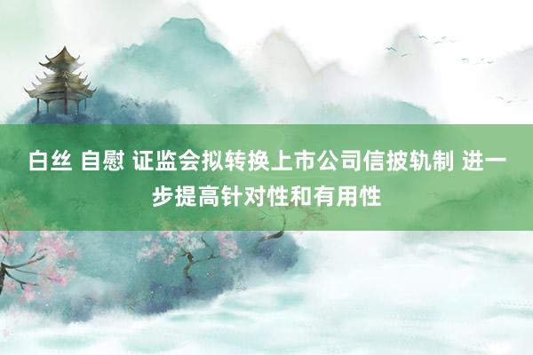 白丝 自慰 证监会拟转换上市公司信披轨制 进一步提高针对性和有用性