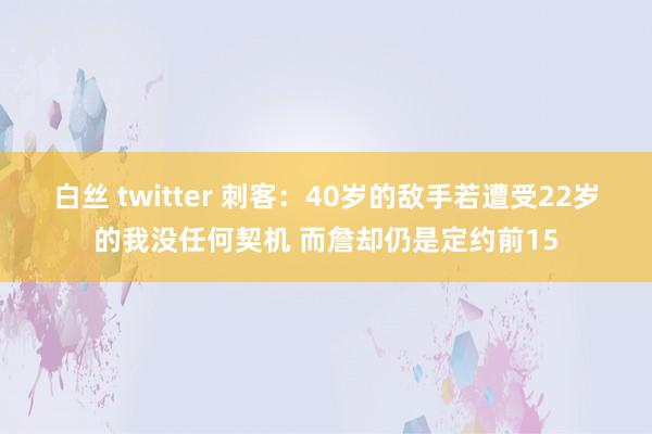 白丝 twitter 刺客：40岁的敌手若遭受22岁的我没任何契机 而詹却仍是定约前15