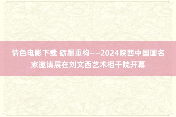 情色电影下载 砺墨重构——2024陕西中国画名家邀请展在刘文西艺术相干院开幕