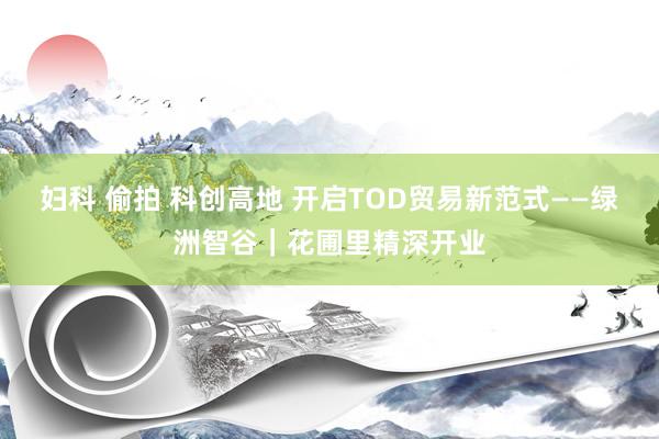 妇科 偷拍 科创高地 开启TOD贸易新范式——绿洲智谷｜花圃里精深开业