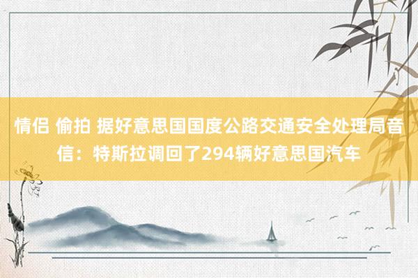 情侣 偷拍 据好意思国国度公路交通安全处理局音信：特斯拉调回了294辆好意思国汽车