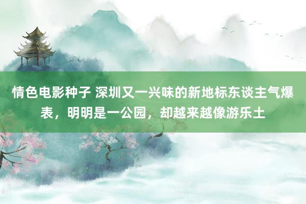 情色电影种子 深圳又一兴味的新地标东谈主气爆表，明明是一公园，却越来越像游乐土