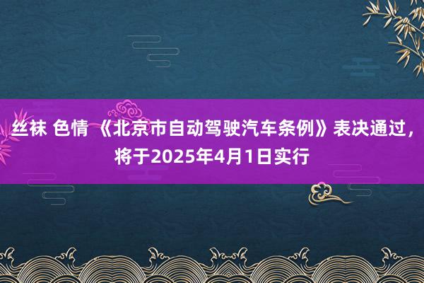 丝袜 色情 《北京市自动驾驶汽车条例》表决通过，将于2025年4月1日实行