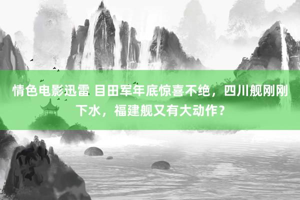 情色电影迅雷 目田军年底惊喜不绝，四川舰刚刚下水，福建舰又有大动作？