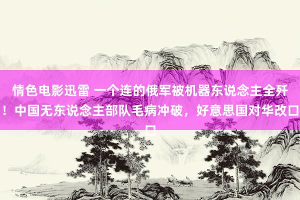 情色电影迅雷 一个连的俄军被机器东说念主全歼！中国无东说念主部队毛病冲破，好意思国对华改口