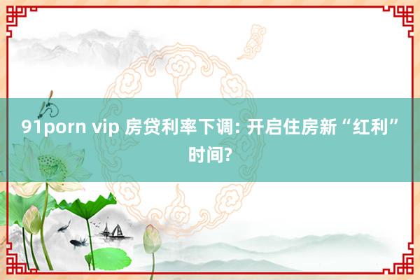 91porn vip 房贷利率下调: 开启住房新“红利”时间?