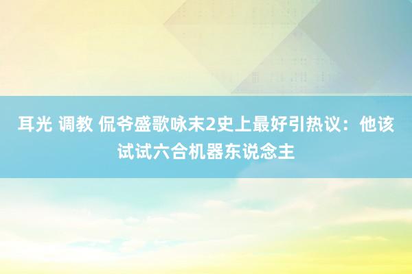 耳光 调教 侃爷盛歌咏末2史上最好引热议：他该试试六合机器东说念主