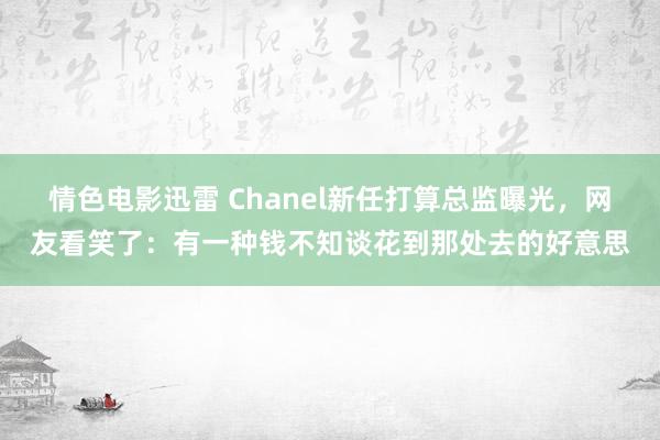 情色电影迅雷 Chanel新任打算总监曝光，网友看笑了：有一种钱不知谈花到那处去的好意思