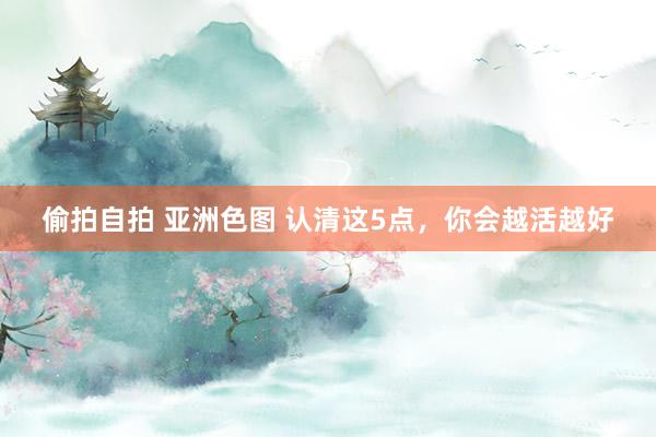 偷拍自拍 亚洲色图 认清这5点，你会越活越好