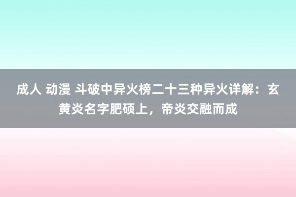 成人 动漫 斗破中异火榜二十三种异火详解：玄黄炎名字肥硕上，帝炎交融而成