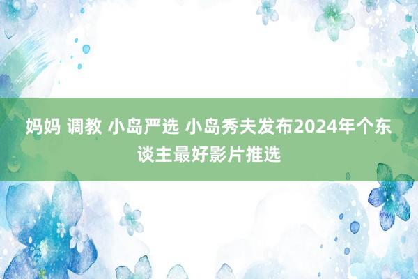 妈妈 调教 小岛严选 小岛秀夫发布2024年个东谈主最好影片推选