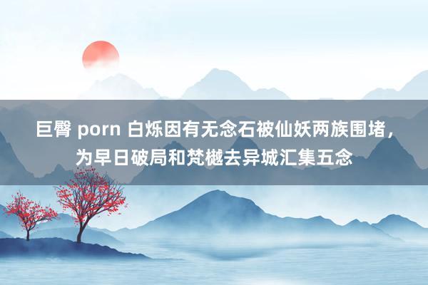 巨臀 porn 白烁因有无念石被仙妖两族围堵，为早日破局和梵樾去异城汇集五念