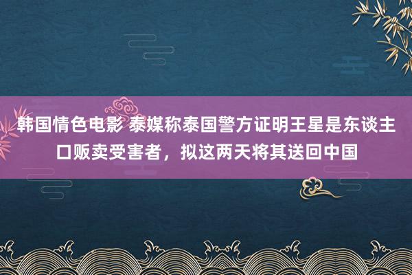 韩国情色电影 泰媒称泰国警方证明王星是东谈主口贩卖受害者，拟这两天将其送回中国