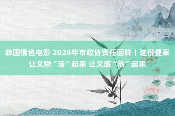 韩国情色电影 2024年市政协责任回眸丨这份提案让文物“活”起来 让文旅“热”起来