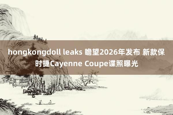 hongkongdoll leaks 瞻望2026年发布 新款保时捷Cayenne Coupe谍照曝光