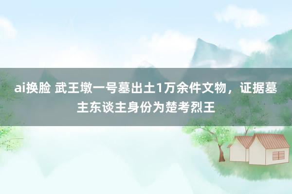 ai换脸 武王墩一号墓出土1万余件文物，证据墓主东谈主身份为楚考烈王