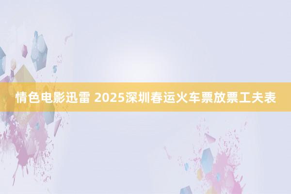 情色电影迅雷 2025深圳春运火车票放票工夫表