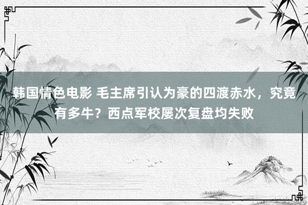 韩国情色电影 毛主席引认为豪的四渡赤水，究竟有多牛？西点军校屡次复盘均失败