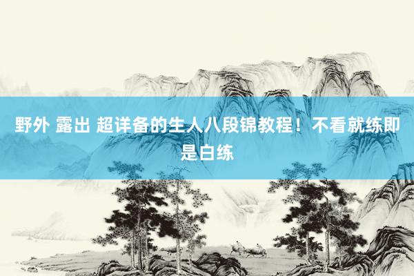 野外 露出 超详备的生人八段锦教程！不看就练即是白练