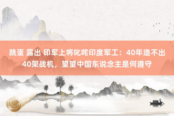 跳蛋 露出 印军上将叱咤印度军工：40年造不出40架战机，望望中国东说念主是何遵守