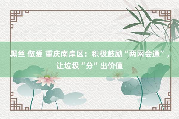 黑丝 做爱 重庆南岸区：积极鼓励“两网会通”，让垃圾“分”出价值