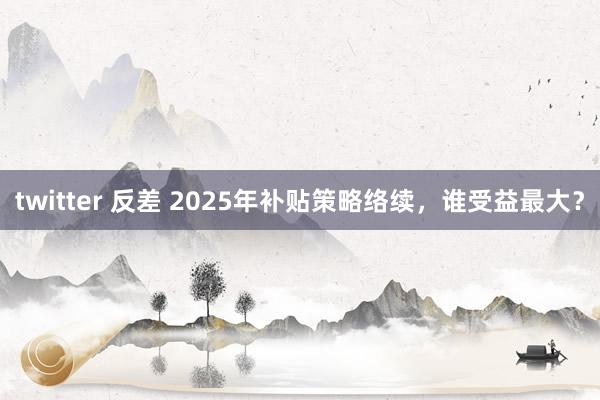 twitter 反差 2025年补贴策略络续，谁受益最大？