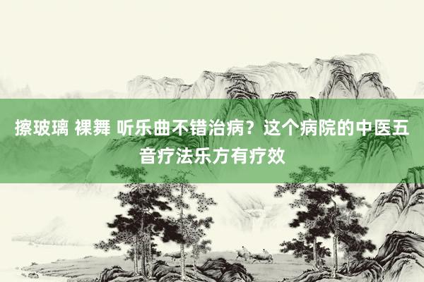 擦玻璃 裸舞 听乐曲不错治病？这个病院的中医五音疗法乐方有疗效