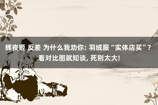 辉夜姬 反差 为什么我劝你: 羽绒服“实体店买”? 看对比图就知谈， 死别太大!