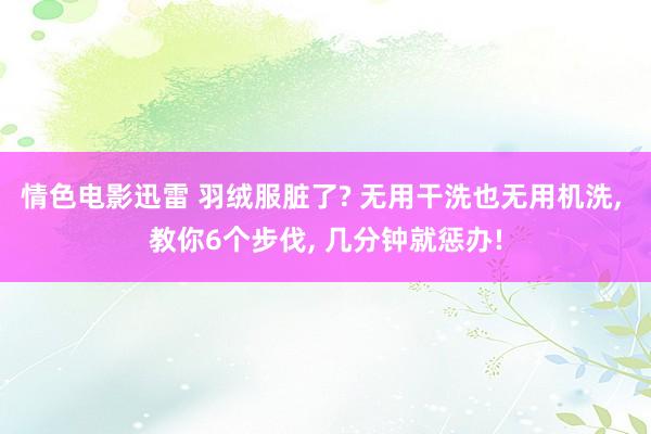 情色电影迅雷 羽绒服脏了? 无用干洗也无用机洗， 教你6个步伐， 几分钟就惩办!