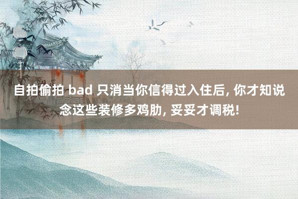 自拍偷拍 bad 只消当你信得过入住后， 你才知说念这些装修多鸡肋， 妥妥才调税!