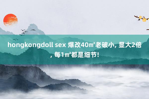 hongkongdoll sex 爆改40㎡老破小， 显大2倍， 每1㎡都是细节!