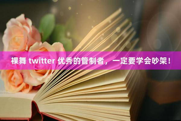 裸舞 twitter 优秀的管制者，一定要学会吵架！