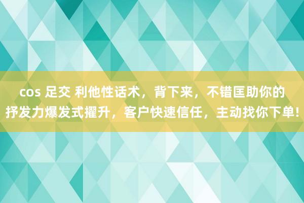 cos 足交 利他性话术，背下来，不错匡助你的抒发力爆发式擢升，客户快速信任，主动找你下单!