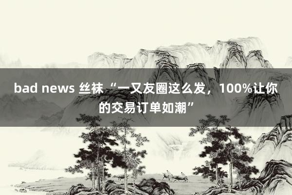 bad news 丝袜 “一又友圈这么发，100%让你的交易订单如潮”