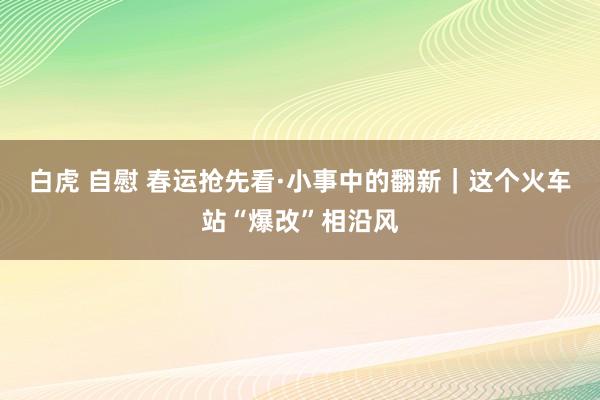 白虎 自慰 春运抢先看·小事中的翻新｜这个火车站“爆改”相沿风