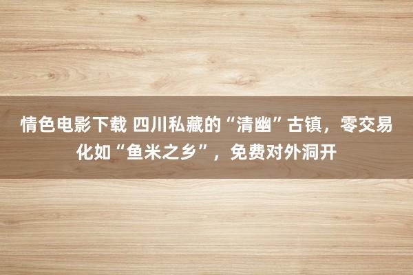 情色电影下载 四川私藏的“清幽”古镇，零交易化如“鱼米之乡”，免费对外洞开