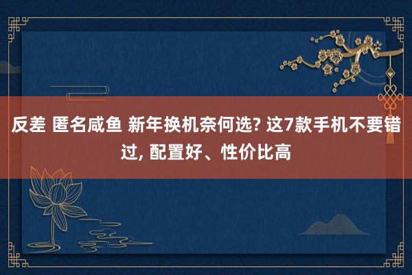 反差 匿名咸鱼 新年换机奈何选? 这7款手机不要错过， 配置好、性价比高