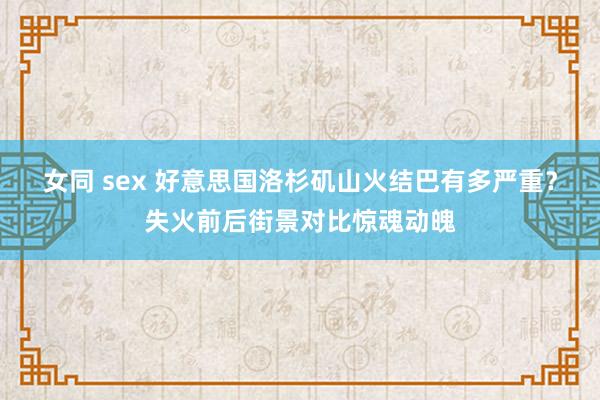 女同 sex 好意思国洛杉矶山火结巴有多严重？失火前后街景对比惊魂动魄