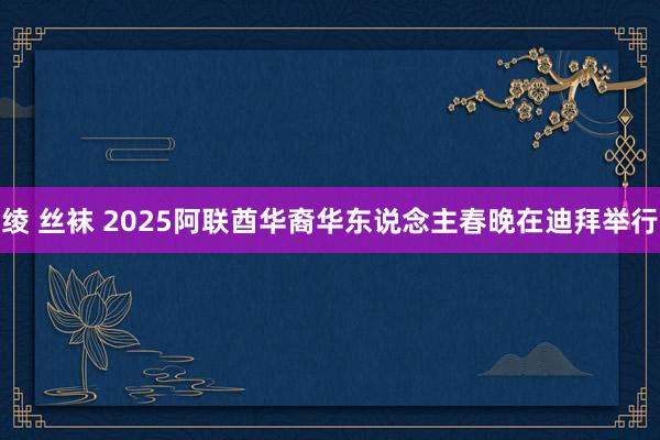 绫 丝袜 2025阿联酋华裔华东说念主春晚在迪拜举行