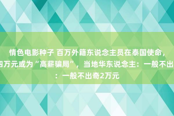 情色电影种子 百万外籍东说念主员在泰国使命，月入三四万元或为“高薪骗局”，当地华东说念主：一般不出奇2万元