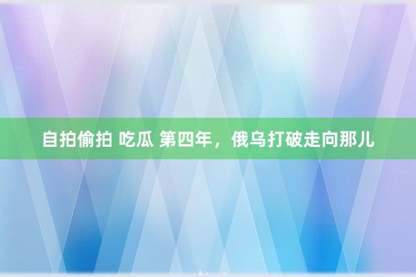 自拍偷拍 吃瓜 第四年，俄乌打破走向那儿