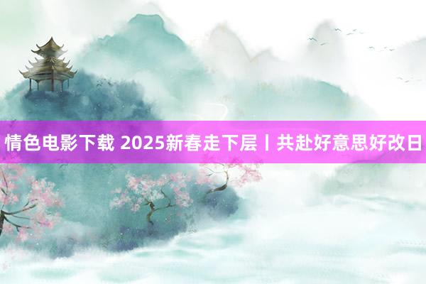 情色电影下载 2025新春走下层丨共赴好意思好改日