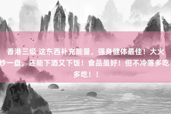 香港三级 这东西补充能量，强身健体最佳！大火爆炒一盘，还能下酒又下饭！食品虽好！但不冷落多吃！！