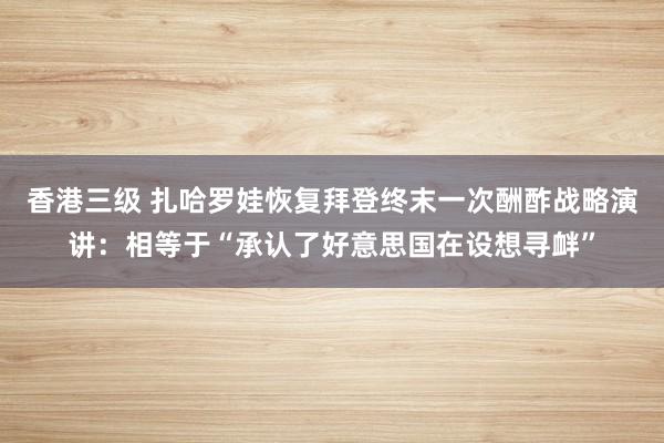 香港三级 扎哈罗娃恢复拜登终末一次酬酢战略演讲：相等于“承认了好意思国在设想寻衅”