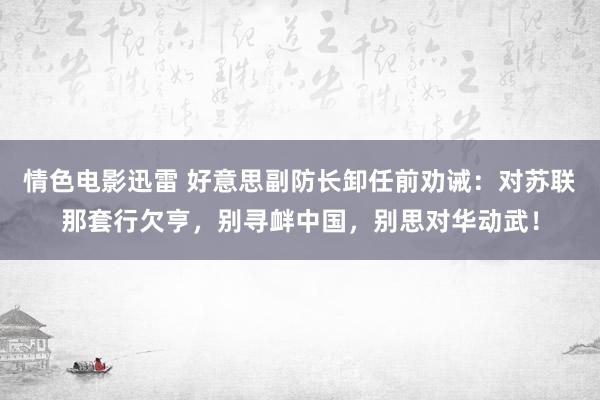 情色电影迅雷 好意思副防长卸任前劝诫：对苏联那套行欠亨，别寻衅中国，别思对华动武！