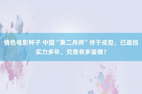 情色电影种子 中国“第二舟师”终于成型，已遮挡实力多年，究竟有多蛮横？